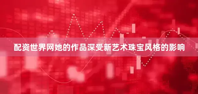 配资世界网她的作品深受新艺术珠宝风格的影响