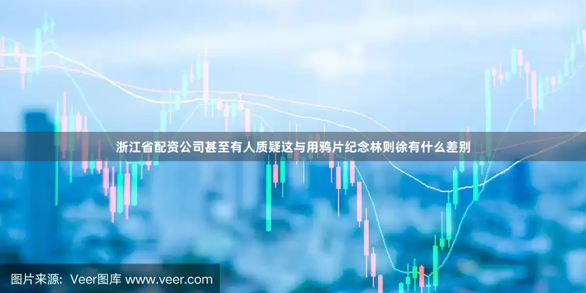 浙江省配资公司甚至有人质疑这与用鸦片纪念林则徐有什么差别